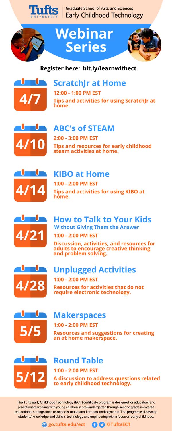 Image shows a schedule for an upcoming webinar series done by Tufs University: 4/7: ScratchJr at Home 12:00-1:00pm EST, 4/10 ABC's of STEAM 2:00-3:00pm EST. 4/14 KIBO at home 1:00-2:00pm EST. 4/21 How to talk to your kids without giving them the answer 1:00-2:00pm EST. 4/28 Unplugged activities 1:00-2:00pm EST. 5/5 Makerspaces 1:00-2:00pm EST. 5/12 Round Table 1:00-2:00pm EST